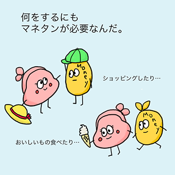 何をするにもマネタンが必要なんだ。ショッピングしたり、おいしいものを食べたり。