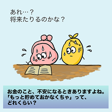 お金のこと、不安になるときありますよね。「もっと貯めておかなくちゃ」って、どれくらい?