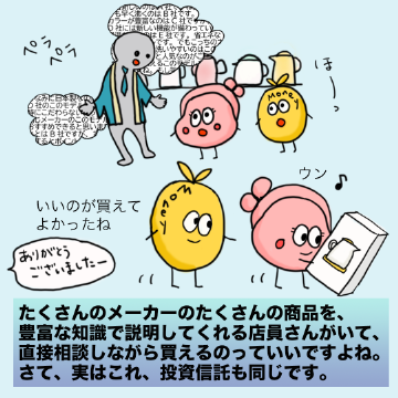 たくさんのメーカーのたくさんの商品を、豊富な知識で説明してくれる店員さんがいて、直接相談しながら買えるのっていいですよね。さて、実はこれ、投資信託も同じです。