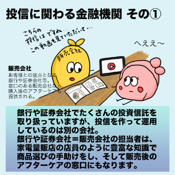 銀行や証券会社でたくさんの投資信託を取り扱っていますが、投信を作って運用しているのは別の会社。銀行や証券会社=販売会社の担当者は、家電量販店の店員のように豊富な知識で商品選びの手助けをし、そして販売後のアフターケアの窓口にもなります。