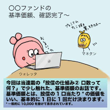 今回は当連載の「投信の仕組み② 口数って何?」で少し触れた、基準価額のお話です。基準価額とは、投信の1口当たりの価値に一般的には10,000を掛けたものをいい、基本的に1日に1回だけ決まります。