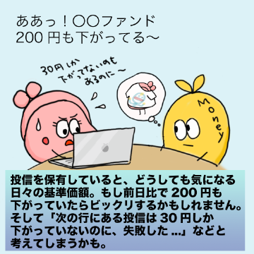 投信を保有していると、どうしても気になる日々の基準価額。もし前日比で200円も下がっていたらビックリするかもしれません。そして「次の行にある投信は30円しか下がっていないのに、失敗した...」などと考えてしまうかも。