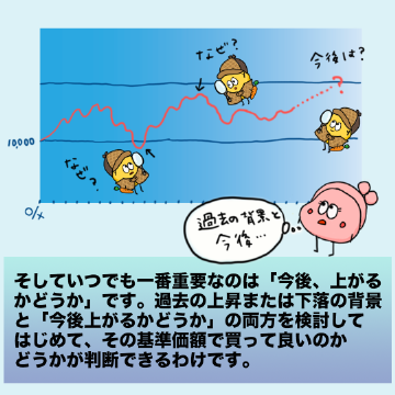 そしていつでも一番重要なのは「今後、上がるかどうか」です。過去の上昇または下落の背景と「今後上がるかどうか」の両方を検討してはじめて、その基準価額で買って良いのかどうかが判断できるわけです。