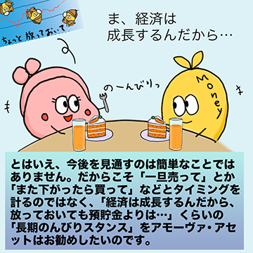 とはいえ、今後を見通すのは簡単なことではありません。だからこそ「一旦売って」とか「また下がったら買って」などとタイミングを計るのではなく、「経済は成長するんだから、放っておいても預貯金よりは…」くらいの「長期のんびりスタンス」をアモーヴァ・アセットはお勧めしたいのです。