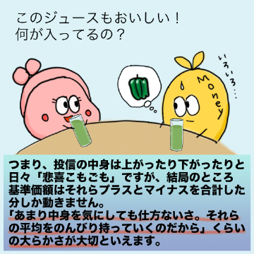 つまり、投信の中身は上がったり下がったりと日々「悲喜こもごも」ですが、結局のところ基準価額はそれらプラスとマイナスを合計した分しか動きません。「あまり中身を気にしても仕方ないさ。それらの平均をのんびり持っていくのだから」くらいの大らかさが大切といえます。