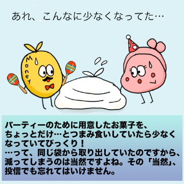パーティーのために用意したお菓子を、ちょっとだけ…とつまみ食いしていたら少なくなっていてびっくり!…って、同じ袋から取り出していたのですから、減ってしまうのは当然ですよね。その「当然」、投信でも忘れてはいけません。
