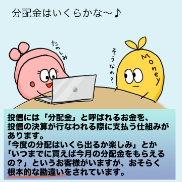 投信には「分配金」と呼ばれるお金を、投信の決算が行なわれる際に支払う仕組みがあります。「今度の分配はいくら出るか楽しみ」とか「いつまでに買えば今月の分配金をもらえるの?」というお客様がいますが、おそらく根本的な勘違いをされています。