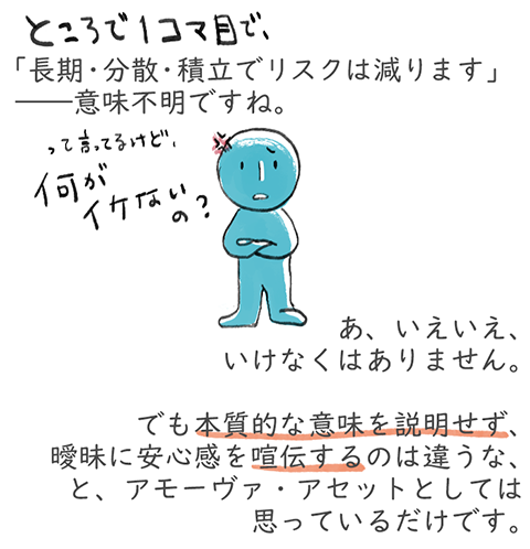 「長期・分散・積立でリスクは減ります」――意味不明ですね。あ、いえいえ、いけなくはありません。でも本質的な意味を説明せず、曖昧に安心感を喧伝するのは違うな、と、アモーヴァ・アセットとしては思っているだけです。