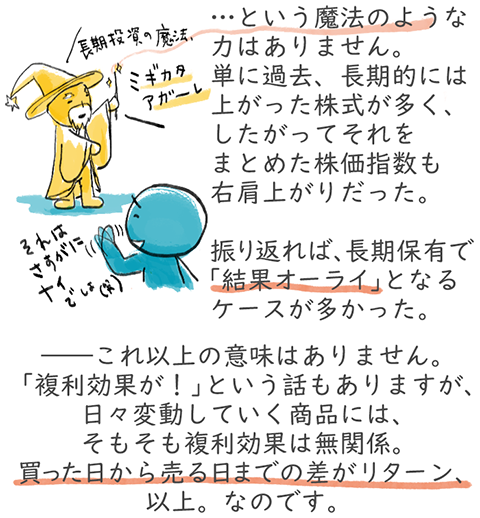 長期投資に魔法のような力はありません。単に過去、長期的には上がった株式が多く、したがってそれをまとめた株価指数も右肩上がりだった。振り返れば、長期保有で「結果オーライ」となるケースが多かった。――これ以上の意味はありません。「複利効果が!」と言う話もありますが、日々変動していく商品には、そもそも複利効果は無関係。買った日から売る日までの差がリターン、以上。なのです。