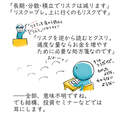 「長期・分散・積立でリスクは減ります」「リスク=ブレ。上に行くのもリスクです」「リスクを逆から読むとクスリ。適度な量ならお金を増やすために必要な処方箋なのです」――全部、意味不明ですね。でも結構、投資セミナーなどでは耳にします。