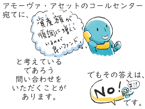 アモーヴァ・アセットのコールセンター宛てに「資産額が増えているのが良いファンド」と考えているであろう問い合わせをいただくことがありますが、答えは「No」です。